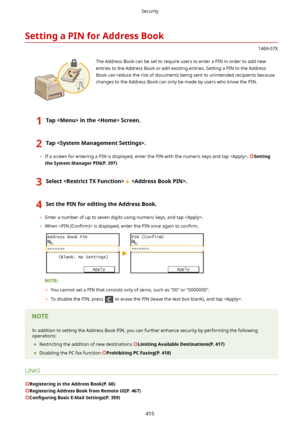 Page 423SettingaPINforAddressBook
1469-07X
 The Address Book can be set to require users to enter a PIN in order to add newentries to the Address Book or edit existing entries. Setting a PIN to the Address
Book can reduce the risk of documents being sent to unintended recipients because
changes to the Address Book can only be made by users who know the PIN.
1TapintheScreen.2Tap.
	 If a screen for entering a PIN is displayed, enter the PIN with the numeric keys and tap . Setting...