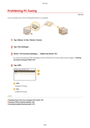 Page 426ProhibitingPCFaxing
1469-080
You can prohibit users from PC faxing (faxing from a computer).
1TapintheScreen.2Tap.3Select.
	 If a screen for entering a PIN is displayed, enter the PIN with the numeric keys and tap . Setting
theSystemManagerPIN(P.397)
4Tap.
  
Disables PC faxing.
  
Enables PC faxing.
LINKS
SendingFaxesfromYourComputer(PCFax)(P.167)
SettingaPINforAddressBook(P.415)
LimitingAvailableDestinations(P.417)
Security
418             