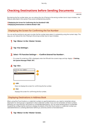 Page 428CheckingDestinationsbeforeSendingDocuments
1469-082
By entering the fax number twice, you can reduce the risk of faxing to the wrong number due to input mistakes. Use features described in this section if you send  con4dential documents.
DisplayingtheScreenfor Con4rmLngtheFaxNumber(P.420)
DisplayingDestinationsinAddressBook(P.420)
Displaying the Screen for  Con4rming the Fax Number
You can set the machine to ask users to enter the fax number twice when it is entered by using the...