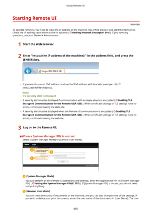 Page 458StartingRemoteUI
1469-08H
To operate remotely, you need to input the IP address of the machine into a Web browser and start the Remote UI. Check the IP address set to the machine in advance ( 
ViewingNetworkSettings(P.344) ). If you have any
questions, ask your Network Administrator.
1StarttheWebbrowser.2Enter"http://(theIPaddressofthemachine)/"intheaddress 4eldandpressthe
[ENTER@key.
	 If you want to use an IPv6 address, enclose the IPv6 address with brackets (example:...