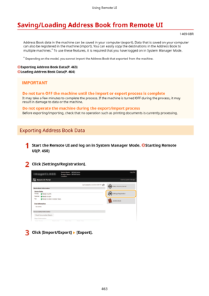 Page 471Saving/LoadingAddressBookfromRemoteUI
1469-08R
Address Book data in the machine can be saved in your computer (export). Data that is saved on your computer
can also be registered in the machine (import). You can easily copy the destinations in the Address Book to
multiple machines. *
 To use these features, it is required that you have logged on in System Manager Mode.
*  Depending on the model, you cannot import the Address Book that exported from the machine.
ExportingAddressBookData(P.463)...