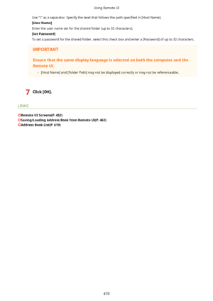 Page 478Use "\" as a separator. Specify the level that follows the path speci4ed in [Host Name].
[UserName@ Enter the user name set for the shared folder (up to 32 characters). [SetPassword@
To set a password for the shared folder, select this check box and enter a [Password] of up to 32 characters.Ensurethatthesamedisplaylanguageisselectedonboththecomputerandthe
RemoteUI.
	[Host Name] and [Folder Path] may not be displayed correctly or may not be referenceable.
7Click[OK@.
LINKS...