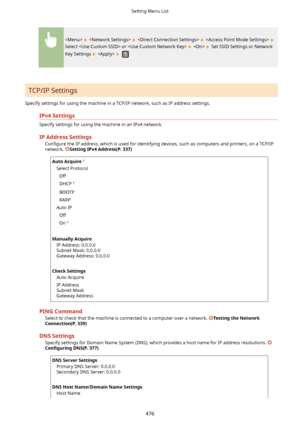 Page 484       
Select  or     Set SSID Settings or Network
Key Settings 
   
TCP/IP Settings
Specify settings for using the machine in a TCP/IP network, such as IP address settings.
IPv4Settings
Specify settings for using the machine in an IPv4 network.
IPAddressSettings Con4gure  the IP address, which is used for identifying devices, such as computers and printers, on a TCP/IP
network. 
SettingIPv4Address(P.337)
AutoAcquire
Select Protocol
Off
DHCP
BOOTP
RARP
Auto IP Off
On
 
ManuallyAcquire IP...