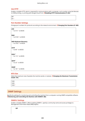 Page 488UseHTTP
Enable or disable HTTP, which is required for communications with a computer, such as when using the Remote
UI, WSD printing, or printing with Google Cloud Print. 
DisablingHTTPCommunication(P.423)
Off
On
PortNumberSettings
Change port numbers for protocols according to the network environment. ChangingPortNumbers(P.409)
LPD 1 to 515
 to 65535
 
RAW 1 to 9100
 to 65535
 
WSDMulticastDiscovery 1 to 3702
 to 65535
 
HTTP 1 to 80
 to 65535
 
POP3  *
1 to 110
 to 65535
 
SMTP  *
1 to 25...