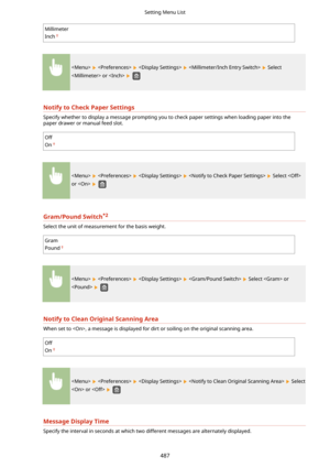 Page 495Millimeter
Inch
        Select
 or  
 
NotifytoCheckPaperSettings
Specify whether to display a message prompting you to check paper settings when loading paper into the paper drawer or manual feed slot.
Off
On
        Select 
or  
 
Gram/PoundSwitch *2
Select the unit of measurement for the basis weight.
Gram
Pound
        Select  or
 
 
NotifytoCleanOriginalScanningArea
When set to , a message is displayed for dirt or soiling on the original scanning area.
Off
On
        Select
 or...