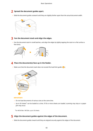 Page 512Spreadthedocumentguidesapart.
	Slide the document guides outward until they are slightly farther apart than the actual document width.
3Fanthedocumentstackandaligntheedges.
	Fan the document stack in small batches, and align the edges by lightly tapping the stack on a  5at surface a
few times.
4Placethedocument(s)faceupinthefeeder.
	 Make sure that the document stack does not exceed the load limit guide ().
	 Do not load documents of various sizes at the same time.
	 Up  to  50...