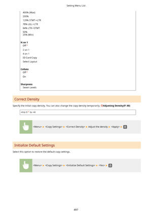 Page 505400% (Max)
200%
129% STMT->LTR
78% LGL->LTR
64% LTR->STMT
50%
25% (Min)
 
Non1 Off
2 on 1
4 on 1
ID Card Copy
Select Layout
 
Collate Off
On
 
Sharpness Seven Levels
Correct Density
Specify the initial copy density. You can also change the copy density temporarily. 
AdjustingDensity(P.88)
-4 to 0 to +4
      Adjust the density    
Initialize Default Settings
Select this option to restore the default copy settings.
        
Setting Menu List
497    