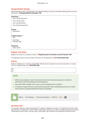 Page 508ChangeDefaultSettings
Specify settings used for sending faxes. The selected settings are used as the default settings when scanningdocuments. 
ChangingDefaultSettings(P.139)
Resolution
200 x 100 dpi (Normal)
200 x 200 dpi (Fine)
200 x 200 dpi (Photo)
200 x 400 dpi  (6uper4ne)
 
Density Nine Levels
 
2-SidedOriginal  *1
Off
Book Type
Calendar Type
 
Sharpness Seven Levels
RegisterUnitName
Register the name of a company or person. RegisteringtheFaxNumberandUnitName(P.108)
The registered...