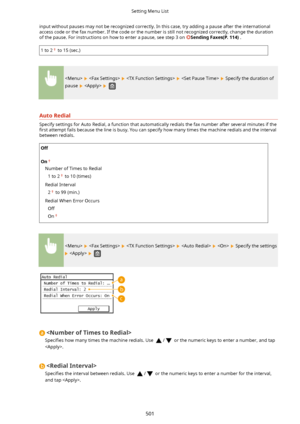Page 509input without pauses may not be recognized correctly. In this case, try adding a pause after the internationalaccess code or the fax number. If the code or the number is still not recognized correctly, change the duration of the pause. For instructions on how to enter a pause, see step 3 on 
SendingFaxes(P.114) .
1 to 2 to 15 (sec.)
        Specify the duration of
pause 
   
AutoRedial
Specify settings for Auto Redial, a function that automatically redials the fax number after several minutes if the...