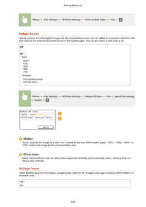 Page 514          
ReduceRXSize
Specify settings for reducing the image size of a received document. You can select an automatic reduction ratiothat reduces the received document to size of the loaded paper. You can also select a ratio from a list.
Off
 
On
Ratio
Auto
97%
95%
90%
75%
Direction Vertical/Horizontal
Vertical Only
          Specify the settings
   

 reduces the image by a ratio that is based on the size of the loaded paper. , , , or
 reduce the image by the corresponding ratio.

Select  to reduce...