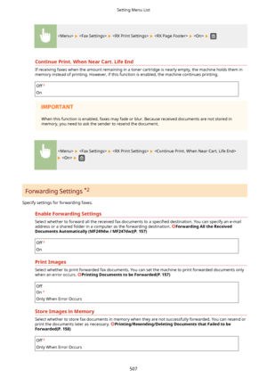 Page 515          
ContinuePrint.WhenNearCart.LifeEnd
If receiving faxes when the amount remaining in a toner cartridge is nearly empty, the machine holds them inmemory instead of printing. However, if this function is enabled, the machine continues printing.
Off
On
When this function is enabled, faxes may fade or blur. Because received documents are not stored in memory, you need to ask the sender to resend the document.
      
   
Forwarding Settings  *2
Specify settings for forwarding faxes....