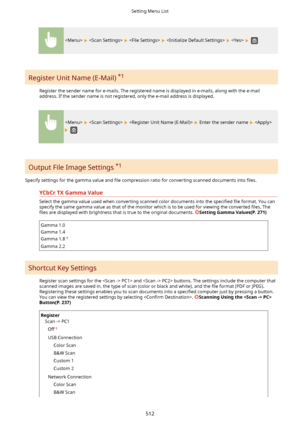 Page 520          
Register Unit Name (E-Mail) *1
Register the sender name for e-mails. The registered name is displayed in e-mails, along with the e-mail
address. If the sender name is not registered, only the e-mail address is displayed.
      Enter the sender name  
 
Output File Image Settings  *1
Specify settings for the gamma value and  4le compression ratio for converting scanned documents into  4les.
YCbCrTXGammaValue
Select the gamma value used when converting scanned color documents into the...