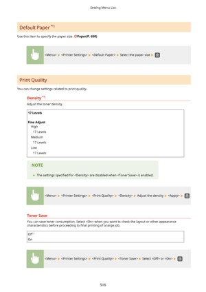 Page 524Default Paper *1
Use this item to specify the paper size. 
Paper(P.650)
      Select the paper size  
Print Quality
You can change settings related to print quality.
Density *1

Adjust the toner density.
17Levels
 
FineAdjust High
17 Levels
Medium 17 Levels
Low 17 Levels	 The settings  speci4ed for  are disabled when  is enabled.
        Adjust the density    
TonerSave
You can save toner consumption. Select  when you want to check the layout or other appearance
characteristics before proceeding...