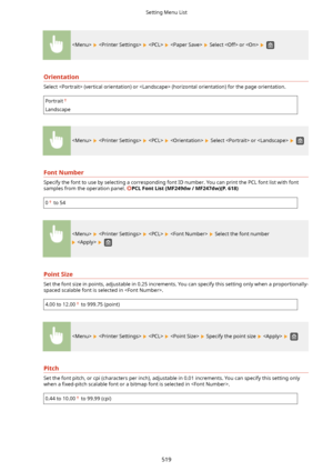 Page 527        Select  or   
Orientation
Select  (vertical orientation) or  (horizontal orientation) for the page orientation.
Portrait
Landscape
        Select  or   
FontNumber
Specify the font to use by selecting a corresponding font ID number. You can print the PCL font list with fontsamples from the operation panel. 
PCLFontList(MF249dw/MF247dw)(P.618)
0 to 54
        Select the font number
   
PointSize
Set the font size in points, adjustable in 0.25 increments. You can specify this setting only...