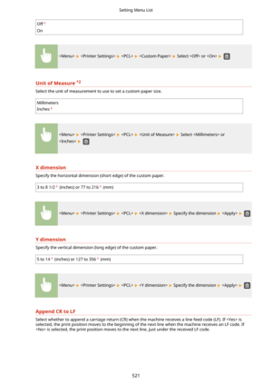 Page 529Off
On
        Select  or   
UnitofMeasure*2
Select the unit of measurement to use to set a custom paper size.
Millimeters
Inches
        Select  or
 
 
Xdimension
Specify the horizontal dimension (short edge) of the custom paper.
3 to 8 1/2 (inches) or 77 to 216 (mm)
        Specify the dimension    
Ydimension
Specify the vertical dimension (long edge) of the custom paper.
5 to 14 (inches) or 127 to 356 (mm)
        Specify the dimension    
AppendCRtoLF
Select whether to append a carriage...