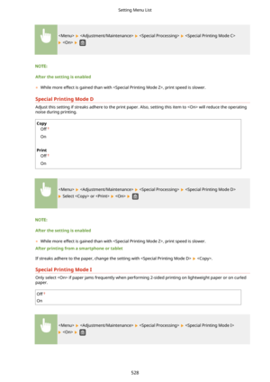 Page 536      
   
Afterthesettingisenabled	 While more effect is gained than with , print speed is slower.
SpecialPrintingModeD
Adjust this setting if streaks adhere to the print paper. Also, setting this item to  will reduce the operating noise during printing.
Copy
Off
On
 
Print Off
On
      
 Select  or     
Afterthesettingisenabled
	 While more effect is gained than with , print speed is slower.
Afterprintingfromasmartphoneortablet
If streaks adhere to the paper, change the setting with...