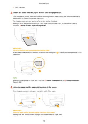 Page 56	EXEC: Executive
3Insertthepaperintothepaperdraweruntilthepaperstops.
	Load the paper in portrait orientation (with the short edge toward the machine), with the print side face up.
Paper cannot be loaded in landscape orientation.
	 Fan the paper stack well, and tap it on a  5at surface to align the edges.
	 When you insert the paper with  set to , a  con4rmation screen is
displayed. 
NotifytoCheckPaperSettings(P.487)
Donotexceedtheloadlimitguidewhenloadingpaper
Make sure...