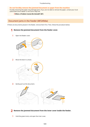Page 551Donotforciblyremovethejammeddocumentorpaperfromthemachine
Forcibly removing the paper may damage parts. If you are not able to remove the paper, contact your local
authorized Canon dealer or the Canon help line.
WhenaProblemCannotBeSolved(P.587)
Document Jams in the Feeder (MF249dw)
If there are documents placed in the feeder, remove them  4rst. Then, follow the procedure below.
1Removethejammeddocumentfromthefeedercover.1Open the feeder cover.2Move the lever to unlock.3Gently...