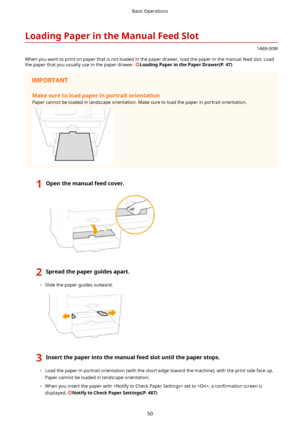 Page 58LoadingPaperintheManualFeedSlot
1469-00W
When you want to print on paper that is not loaded in the paper drawer, load the paper in the manual feed slot. Load
the paper that you usually use in the paper drawer. 
LoadingPaperinthePaperDrawer(P.47)
Makesuretoloadpaperinportraitorientation
Paper cannot be loaded in landscape orientation. Make sure to load the paper in portrait orientation.
1Openthemanualfeedcover.2Spreadthepaperguidesapart.
	 Slide the paper guides outward....