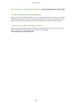 Page 581YoucannotprintwithGoogleCloudPrint.UsingGoogleCloudPrint(P.308)
Ittakesalongtimebeforeprintingstarts.
	 Did you print to narrow width paper? After you print to narrow width paper, the machine may cool itself to
maintain the print quality. As a result, it may take some time before the next job is printed. Wait until the machine is ready to print. Printing will resume when the temperature inside the machine has fallen.
Ablanksheetisoutput(nothingisprinted).
	 Did you pull the...