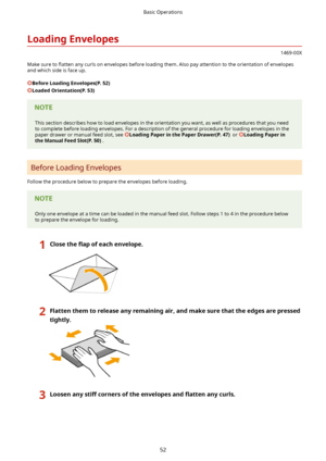 Page 60LoadingEnvelopes
1469-00X
Make sure to  5atten any curls on envelopes before loading them. Also pay attention to the orientation of envelopes
and which side is face up.
BeforeLoadingEnvelopes(P.52)
LoadedOrientation(P.53)
This section describes how to load envelopes in the orientation you want, as well as procedures that you need to complete before loading envelopes. For a description of the general procedure for loading envelopes in the paper drawer or manual feed slot, see...