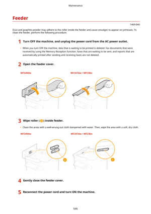 Page 603Feeder
1469-0A0
Dust and graphite powder may adhere to the roller inside the feeder and cause smudges to appear on printouts. To
clean the feeder, perform the following procedure.
1TurnOFFthemachine,andunplugthepowercordfromtheACpoweroutlet.
	 When you turn OFF the machine, data that is waiting to be printed is deleted. Fax documents that were
received by using the Memory Reception function, faxes that are waiting to be sent, and reports that are automatically printed after sending and...