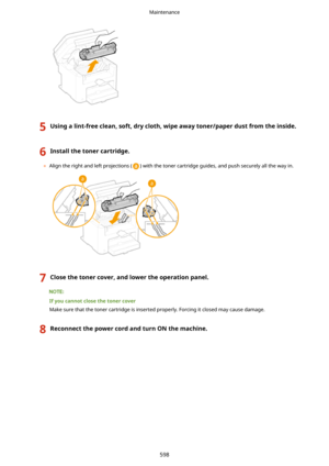 Page 6065Usingalint-freeclean,soft,drycloth,wipeawaytoner/paperdustfromtheinside.6Installthetonercartridge.
	Align the right and left projections () with the toner cartridge guides, and push securely all the way in.
7Closethetonercover,andlowertheoperationpanel.
Ifyoucannotclosethetonercover
Make sure that the toner cartridge is inserted properly. Forcing it closed may cause damage.
8ReconnectthepowercordandturnONthemachine.Maintenance
598 