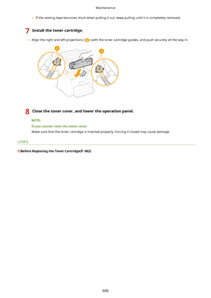 Page 614	If the sealing tape becomes stuck when pulling it out, keep pulling until it is completely removed.
7Installthetonercartridge.
	Align the right and left projections () with the toner cartridge guides, and push securely all the way in.
8Closethetonercover,andlowertheoperationpanel.
Ifyoucannotclosethetonercover
Make sure that the toner cartridge is inserted properly. Forcing it closed may cause damage.
LINKS
BeforeReplacingtheTonerCartridge(P.602)
Maintenance
606    
