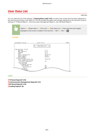 Page 629UserDataList
1469-0AH
You can check the list of the settings ( 
SettingMenuList(P.472) ) as well as the content that has been registered in
the machine by printing a User Data List. This list includes the paper size and type registered in the machine, the print settings of , , and .
        Check that the size of paper
displayed on the screen is loaded in the machine 
     
Example:
LINKS
TXResultReport(P.610)
CommunicationManagementReport(P.613)
RXResultReport(P.615)
LoadingPaper(P.45)...