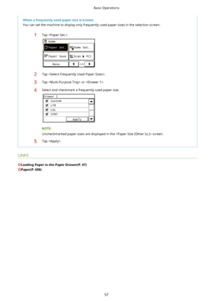 Page 65WhenafrequentlyusedpapersizeisknownYou can set the machine to display only frequently used paper sizes in the selection screen.1Tap .2Tap .3Tap  or .4Select and checkmark a frequently used paper size.
Uncheckmarked paper sizes are displayed in the  screen.
5Tap .
LINKS
LoadingPaperinthePaperDrawer(P.47)
Paper(P.650)
Basic Operations
57       