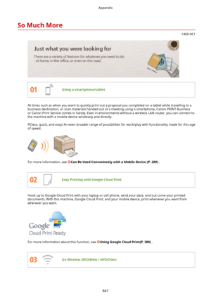 Page 649SoMuchMore
1469-0C1
Usingasmartphone/tablet
At times such as when you want to quickly print out a proposal you completed on a tablet while travelling to abusiness destination, or scan materials handed out at a meeting using a smartphone, Canon PRINT Business
or Canon Print Service comes in handy. Even in environments without a wireless LAN router, you can connect to
the machine with a mobile device wirelessly and directly.
PCless, quick, and easy! An even broader range of possibilities for work/play...