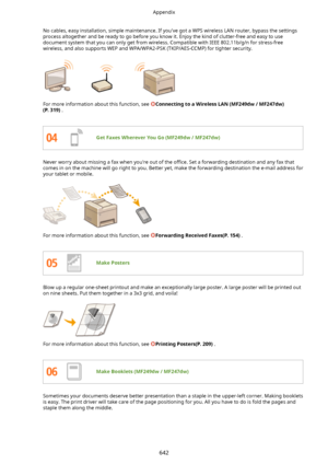 Page 650No cables, easy installation, simple maintenance. If you've got a WPS wireless LAN router, bypass the settingsprocess altogether and be ready to go before you know it. Enjoy the kind of clutter-free and easy to use
document system that you can only get from wireless. Compatible with IEEE 802.11b/g/n for stress-free
wireless, and also supports WEP and WPA/WPA2-PSK (TKIP/AES-CCMP) for tighter security.
For more information about this function, see ConnectingtoaWirelessLAN(MF249dw/MF247dw)...