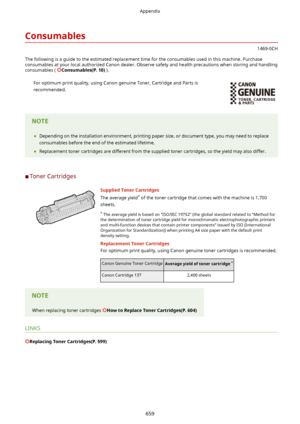 Page 667Consumables
1469-0CH
The following is a guide to the estimated replacement time for the consumables used in this machine. Purchase
consumables at your local authorized Canon dealer. Observe safety and health precautions when storing and handling consumables ( 
Consumables(P.10) ).
For optimum print quality, using Canon genuine Toner, Cartridge and Parts is
recommended.	 Depending on the installation environment, printing paper size, or document type, you may need to replace
consumables before the end...