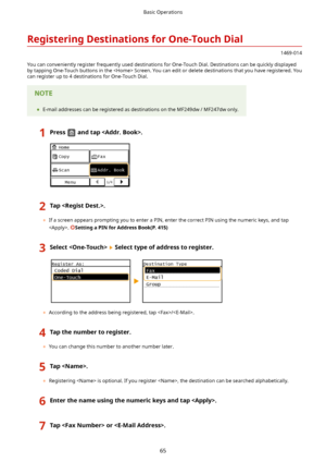 Page 73RegisteringDestinationsforOne-TouchDial
1469-014
You can conveniently register frequently used destinations for One-Touch Dial. Destinations can be quickly displayed
by tapping One-Touch buttons in the  Screen. You can edit or delete destinations that you have registered. You can register up to 4 destinations for One-Touch Dial.
	 E-mail addresses can be registered as destinations on the MF249dw / MF247dw only.
1Pressandtap.2Tap.
	If a screen appears prompting you to enter a PIN, enter the...