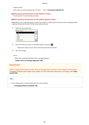 Page 90	Copying starts.
	 If you want to cancel copying, tap  
 . CancelingCopies(P.83)
Whenplacingdocumentsinthefeederinstep1
The document is automatically scanned.
Whenplacingdocumentsontheplatenglassinstep1
Depending on the copy settings you made, the screen for selecting the document size is displayed when
copying multiple documents. Follow the procedure below.
1Select the document size.2Place the next document on the platen glass, and press .
	 Repeat this step until you  4nish...