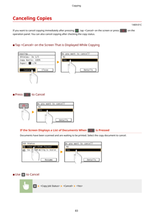 Page 91CancelingCopies
1469-01C
If you want to cancel copying immediately after pressing 
, tap  on the screen or press  on the
operation panel. You can also cancel copying after checking the copy status.
	C Tap  on the Screen That is Displayed While Copying
	C Press  to Cancel
IftheScreenDisplaysaListofDocumentsWhenisPressed
Documents have been scanned and are waiting to be printed. Select the copy document to cancel.
	C
Use  to Cancel
      
Copying
83 