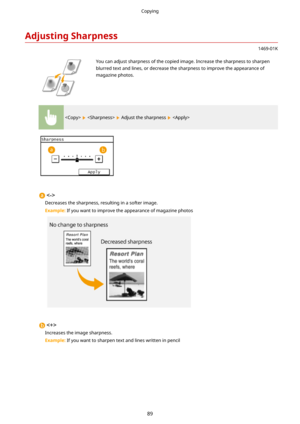 Page 97AdjustingSharpness
1469-01K
 You can adjust sharpness of the copied image. Increase the sharpness to sharpenblurred text and lines, or decrease the sharpness to improve the appearance ofmagazine photos.
    Adjust the sharpness  

Decreases the sharpness, resulting in a softer image.
Example:  If you want to improve the appearance of magazine photos

Increases the image sharpness.
Example:  If you want to sharpen text and lines written in pencil
Copying
89 
