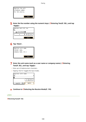 Page 1175Enterthefaxnumberusingthenumerickeys(EnteringText(P.38)),andtap
.6Tap.7Entertheunitname(suchasausernameorcompanyname)(Entering
Text(P.38)),andtap.
	 Enter up to 24 alphanumeric characters.
	 Tapping  toggles the input modes.
}ContinuetoSelectingtheReceiveMode(P.110)
LINKS
ReceivingFaxes(P.142)
Faxing
109             