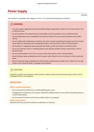 Page 13PowerSupply
1469-002
This machine is compatible with voltages of 110 to 127 V, and electrical frequency of 50/60 Hz.
	 Use only a power supply that meets the  speci4ed voltage requirements. Failure to do so may result in a  4re
or electrical shock.
	 Do not use power cords other than the one provided, as this may result in a  4re or electrical shock.
	 The provided power cord is intended for use with this machine. Do not connect the power cord to other
devices.
	 Do not modify, pull, forcibly...
