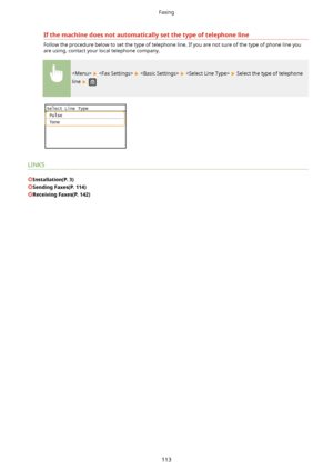 Page 121Ifthemachinedoesnotautomaticallysetthetypeoftelephoneline
Follow the procedure below to set the type of telephone line. If you are not sure of the type of phone line you
are using, contact your local telephone company.
        Select the type of telephone
line 
 
LINKS
Installation(P.3)
SendingFaxes(P.114)
ReceivingFaxes(P.142)
Faxing
113          