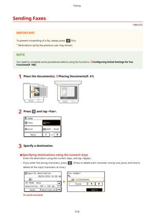 Page 122SendingFaxes
1469-025
To prevent missending of a fax, always press  4rst.
*  Destinations set by the previous user may remain.You need to complete some procedures before using fax functions. Con4gurLng InitialSettingsforFax
Functions(P.106)
1Placethedocument(s).PlacingDocuments(P.41)2Pressandtap.3Specifyadestination.
Specifyingdestinationsusingthenumerickeys
Enter the destination using the numeric keys, and tap .
	 If you enter the wrong characters, press 
. (Press to delete each...