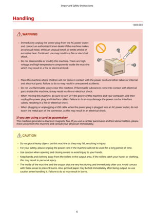 Page 14Handling
1469-003
	Immediately unplug the power plug from the AC power outlet
and contact an authorized Canon dealer if the machine makes
an unusual noise, emits an unusual smell, or emits smoke or
excessive heat. Continued use may result in a  4re or electrical
shock.
	 Do not disassemble or modify this machine. There are high-
voltage and high-temperature components inside the machinewhich may result in a  4re or electrical shock. 	Place the machine where children will not come in contact with the...