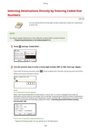 Page 132SelectingDestinationsDirectlybyEnteringCodedDialNumbers
1469-028
 You can directly enter the three-digit number (coded dial number) for a destinationto send a fax.You need to register destinations in the coded dial numbers before using this feature.
RegisteringDestinationsintheAddressBook(P.61)1Pressandtap.2Usethenumerickeystoenterathree-digitnumber(001to100),thentap.
	 If you enter the wrong characters, press . (Press to delete each character one by one; press and hold to...