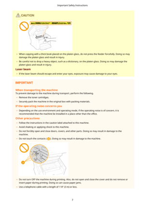 Page 15	When copying with a thick book placed on the platen glass, do not press the feeder forcefully. Doing so may
damage the platen glass and result in injury.
	 Be careful not to drop a heavy object, such as a dictionary, on the platen glass. Doing so may damage the
platen glass and result in injury.
Laserbeam 	 If the laser beam should escape and enter your eyes, exposure may cause damage to your eyes.
Whentransportingthemachine
To prevent damage to the machine during transport, perform the...