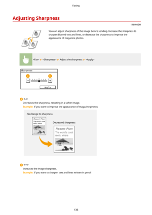 Page 144AdjustingSharpness
1469-02H
 You can adjust sharpness of the image before sending. Increase the sharpness to
sharpen blurred text and lines, or decrease the sharpness to improve the appearance of magazine photos.
    Adjust the sharpness  

Decreases the sharpness, resulting in a softer image.
Example:  If you want to improve the appearance of magazine photos

Increases the image sharpness.
Example:  If you want to sharpen text and lines written in pencil
Faxing
136 