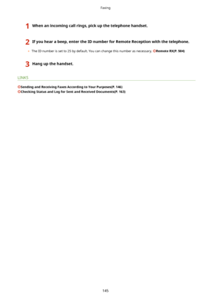 Page 1531Whenanincomingcallrings,pickupthetelephonehandset.2Ifyouhearabeep,entertheIDnumberforRemoteReceptionwiththetelephone.
	The ID number is set to 25 by default. You can change this number as necessary. RemoteRX(P.504)
3Hangupthehandset.
LINKS
SendingandReceivingFaxesAccordingtoYourPurposes(P.146)
CheckingStatusandLogforSentandReceivedDocuments(P.163)
Faxing
145          