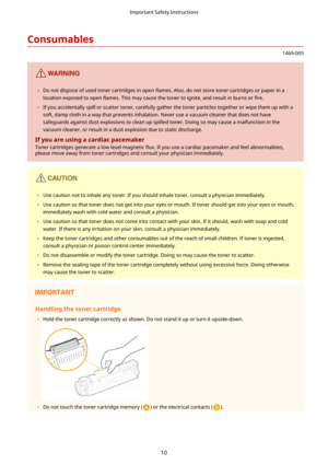 Page 18Consumables
1469-005
	Do not dispose of used toner cartridges in open  5ames. Also, do not store toner cartridges or paper in a
location exposed to open  5ames. This may cause the toner to ignite, and result in burns or  4re.
	 If you accidentally spill or scatter toner, carefully gather the toner particles together or wipe them up with a
soft, damp cloth in a way that prevents inhalation. Never use a vacuum cleaner that does not havesafeguards against dust explosions to clean up spilled toner....