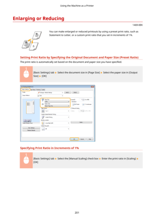 Page 209EnlargingorReducing
1469-0EK
 You can make enlarged or reduced printouts by using a preset print ratio, such as
Statement to Letter, or a custom print ratio that you set in increments of 1%.
SettingPrintRatiobySpecifyingtheOriginalDocumentandPaperSize(PresetRatio)
The print ratio is automatically set based on the document and paper size you have  speci4ed.
[Basic Settings] tab  Select the document size in [Page Size]  Select the paper size in [Output
Size] 
 [OK]...