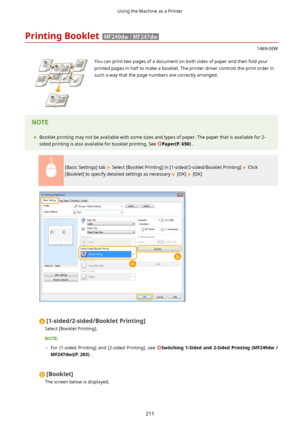 Page 219PrintingBooklet
1469-0EW
 You can print two pages of a document on both sides of paper and then fold your
printed pages in half to make a booklet. The printer driver controls the print order in such a way that the page numbers are correctly arranged.	 Booklet printing may not be available with some sizes and types of paper. The paper that is available for 2-
sided printing is also available for booklet printing. See 
Paper(P.650) .
[Basic Settings] tab  Select [Booklet Printing] in...