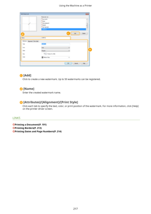 Page 225[Add@
Click to create a new watermark. Up to 50 watermarks can be registered.
[Name@
Enter the created watermark name.
[Attributes@/[Alignment@/[PrintStyle@
Click each tab to specify the text, color, or print position of the watermark. For more information, click [Help] on the printer driver screen.
LINKS
PrintingaDocument(P.191)
PrintingBorders(P.213)
PrintingDatesandPageNumbers(P.214)
Using the Machine as a Printer
217          